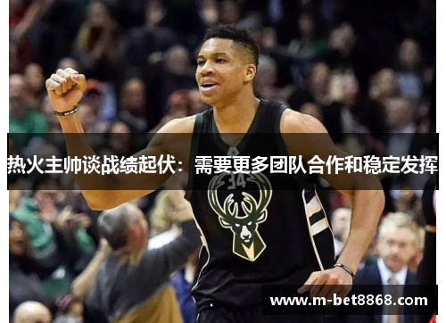 热火主帅谈战绩起伏：需要更多团队合作和稳定发挥